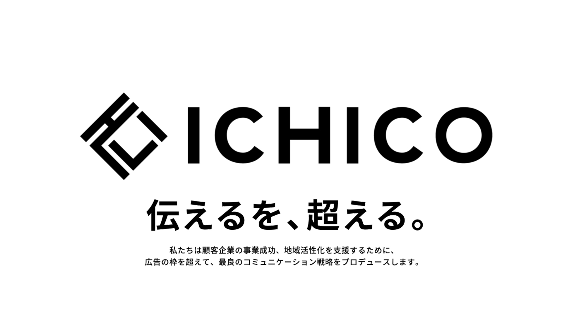 第一広告社からICHICOへ。伝えるを、超える。私たちは顧客企業の事業成功、地域活性化を支援するために、広告の枠を超えて、最良のコミュニケーション戦略をプロデュースします。